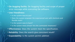 • De-bugging facility: De-bugging facility and scope of proper
error message while executing the software.
• User friendliness:
• Is the system easy to use?
• Does the system empower the experienced user with shortcuts and
flexible tools?
• Is the system easy to learn?
• Is the system menu driven? Are the commands mnemonic?
• Effectiveness: Does the system meet the specification.
• Reliability: Does the search give consistent result?
• Expandability: Is the system permit addition
 