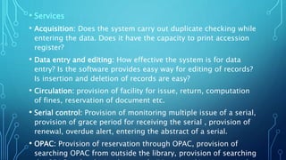 • Services
• Acquisition: Does the system carry out duplicate checking while
entering the data. Does it have the capacity to print accession
register?
• Data entry and editing: How effective the system is for data
entry? Is the software provides easy way for editing of records?
Is insertion and deletion of records are easy?
• Circulation: provision of facility for issue, return, computation
of fines, reservation of document etc.
• Serial control: Provision of monitoring multiple issue of a serial,
provision of grace period for receiving the serial , provision of
renewal, overdue alert, entering the abstract of a serial.
• OPAC: Provision of reservation through OPAC, provision of
searching OPAC from outside the library, provision of searching
 