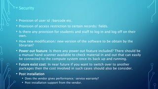 • Security
• Provision of user id /barcode etc.
• Provision of access restriction to certain records/ fields.
• Is there any provision for students and staff to log in and log off on their
own.
• How new modification/ new version of the software to be obtain by the
librarian?
• Power out feature: Is there any power out feature included? There should be
a manual hand scanner available to check material in and out that can easily
be connected to the compute system once its back up and running.
• Future exist cost: In near future if you want to switch over to another
packages then the cost involved in such cases should also be consider.
• Post installation
• Does the vendor gives performance/ service warranty?
• Post installation support from the vendor.
 