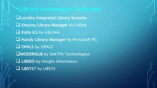•Library Automation Software
Lucidea Integrated Library Systems
 Destiny Library Manager by Follett
 Koha ILS by LibLime
 Handy Library Manager by PrimaSoft PC
 OPALS by OPALS
MODERNLIB by SAKTHI Technologies
 LIBERO by Insight Informatics
 LIBSYS7 by LIBSYS
 