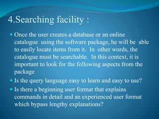 4.Searching facility :
 Once the user creates a database or an online
catalogue using the software package, he will be able
to easily locate items from it. In other words, the
catalogue must be searchable. In this context, it is
important to look for the following aspects from the
package
 Is the query language easy to learn and easy to use?
 Is there a beginning user format that explains
commands in detail and an experienced user format
which bypass lengthy explanations?
 