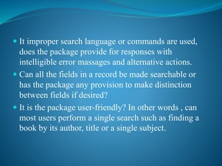  It improper search language or commands are used,
does the package provide for responses with
intelligible error massages and alternative actions.
 Can all the fields in a record be made searchable or
has the package any provision to make distinction
between fields if desired?
 It is the package user-friendly? In other words , can
most users perform a single search such as finding a
book by its author, title or a single subject.
 