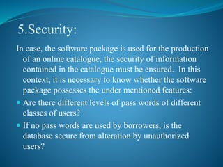 5.Security:
In case, the software package is used for the production
of an online catalogue, the security of information
contained in the catalogue must be ensured. In this
context, it is necessary to know whether the software
package possesses the under mentioned features:
 Are there different levels of pass words of different
classes of users?
 If no pass words are used by borrowers, is the
database secure from alteration by unauthorized
users?
 