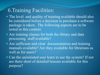 6.Training Facilities:
 The level and quality of training available should also
be considered before a decision to purchase a software
package is taken. The following aspects are to be
noted in this context:
 Are training classes for both the library and data
processing staff available?
 Are sufficient and clear documentation and training
manuals available? Are they available for librarians as
well as for users?
 Can the uninitiated user learn to use the system? If not
are there short of detailed lessons available for this
purpose?
 
