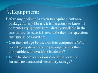 7.Equipment:
Before any decision is taken to acquire a software
package for any library, it is necessary to know if
computer equipment’s are already available in the
institution. In case it is available then the questions
that should be asked are
 Can the package be used on this equipment? What
operating system does the package use? Is this
compatible with available hardware?
 Is the hardware capacious enough in terms of
immediate access and secondary storage?
 