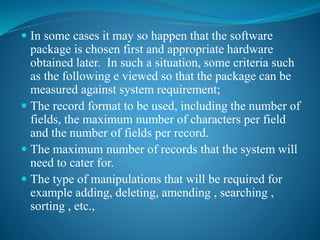  In some cases it may so happen that the software
package is chosen first and appropriate hardware
obtained later. In such a situation, some criteria such
as the following e viewed so that the package can be
measured against system requirement;
 The record format to be used, including the number of
fields, the maximum number of characters per field
and the number of fields per record.
 The maximum number of records that the system will
need to cater for.
 The type of manipulations that will be required for
example adding, deleting, amending , searching ,
sorting , etc.,
 