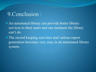 9.Conclusion :
 An automated library can provide better library
services to their users and can maintain the library
can’t do.
 The record keeping activities and various report
generation becomes very easy in an automated library
system.
 