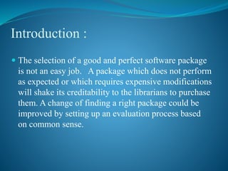 Introduction :
 The selection of a good and perfect software package
is not an easy job. A package which does not perform
as expected or which requires expensive modifications
will shake its creditability to the librarians to purchase
them. A change of finding a right package could be
improved by setting up an evaluation process based
on common sense.
 