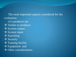 The most important aspects considered for the
evaluation
of a producer are
 Vendor or producer
 System output
 System input
 Searching
 Security
 Training facility
 Equipment and
 Other considerations.
 