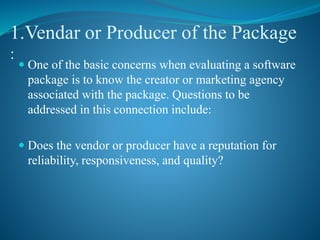 1.Vendar or Producer of the Package
:
 One of the basic concerns when evaluating a software
package is to know the creator or marketing agency
associated with the package. Questions to be
addressed in this connection include:
 Does the vendor or producer have a reputation for
reliability, responsiveness, and quality?
 