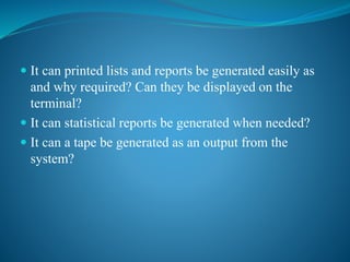  It can printed lists and reports be generated easily as
and why required? Can they be displayed on the
terminal?
 It can statistical reports be generated when needed?
 It can a tape be generated as an output from the
system?
 