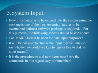 3.System Input:
 How information is to be entered into the system using the
package is one of the most essential features to be
ascertained before a software package is acquired. . For
this purpose , the following aspects should be considered:
 Can MARC format be used for data input purposes?
 It will be possible to choose the input means? This is to
say whether we could use key to tape or key to disk as
input means?
 It is the procedure to add new items easy? Are the
commands in this regard easy to remember?
 