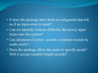  It does the package have built-in-safeguards that tell
us if an input error is made?
 Can we identify without difficulty the newly input
items into the system?
 Can deletions of entire records or partial records be
made easily?
 Does the package allow the users to specify needs?
Will it accept variable length records?
 