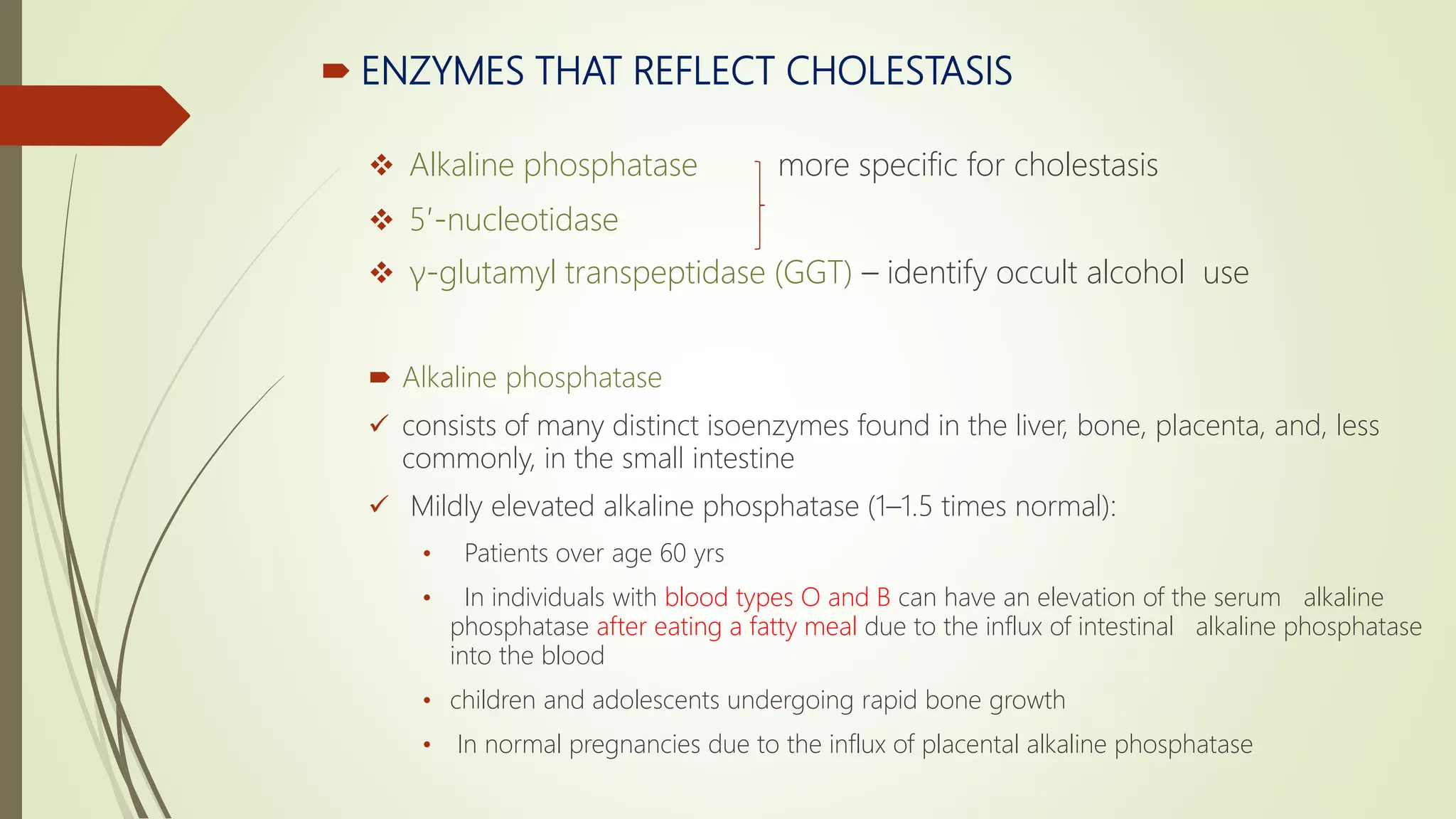  ENZYMES THAT REFLECT CHOLESTASIS
 Alkaline phosphatase more specific for cholestasis
 5′-nucleotidase
 γ-glutamyl transpeptidase (GGT) – identify occult alcohol use
 Alkaline phosphatase
 consists of many distinct isoenzymes found in the liver, bone, placenta, and, less
commonly, in the small intestine
 Mildly elevated alkaline phosphatase (1–1.5 times normal):
• Patients over age 60 yrs
• In individuals with blood types O and B can have an elevation of the serum alkaline
phosphatase after eating a fatty meal due to the influx of intestinal alkaline phosphatase
into the blood
• children and adolescents undergoing rapid bone growth
• In normal pregnancies due to the influx of placental alkaline phosphatase
 