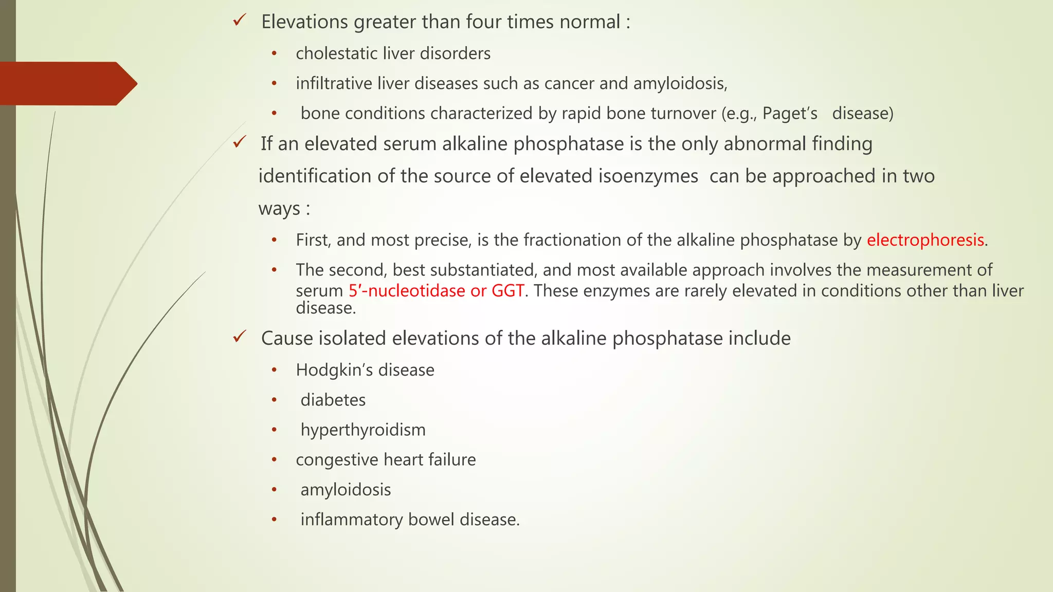  Elevations greater than four times normal :
• cholestatic liver disorders
• infiltrative liver diseases such as cancer and amyloidosis,
• bone conditions characterized by rapid bone turnover (e.g., Paget’s disease)
 If an elevated serum alkaline phosphatase is the only abnormal finding
identification of the source of elevated isoenzymes can be approached in two
ways :
• First, and most precise, is the fractionation of the alkaline phosphatase by electrophoresis.
• The second, best substantiated, and most available approach involves the measurement of
serum 5′-nucleotidase or GGT. These enzymes are rarely elevated in conditions other than liver
disease.
 Cause isolated elevations of the alkaline phosphatase include
• Hodgkin’s disease
• diabetes
• hyperthyroidism
• congestive heart failure
• amyloidosis
• inflammatory bowel disease.
 