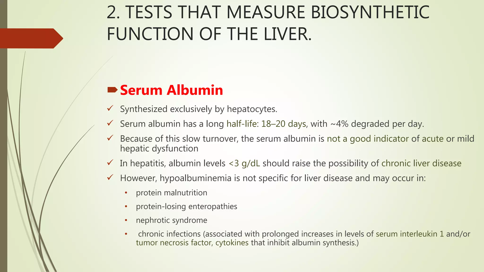 2. TESTS THAT MEASURE BIOSYNTHETIC
FUNCTION OF THE LIVER.
Serum Albumin
 Synthesized exclusively by hepatocytes.
 Serum albumin has a long half-life: 18–20 days, with ~4% degraded per day.
 Because of this slow turnover, the serum albumin is not a good indicator of acute or mild
hepatic dysfunction
 In hepatitis, albumin levels <3 g/dL should raise the possibility of chronic liver disease
 However, hypoalbuminemia is not specific for liver disease and may occur in:
• protein malnutrition
• protein-losing enteropathies
• nephrotic syndrome
• chronic infections (associated with prolonged increases in levels of serum interleukin 1 and/or
tumor necrosis factor, cytokines that inhibit albumin synthesis.)
 