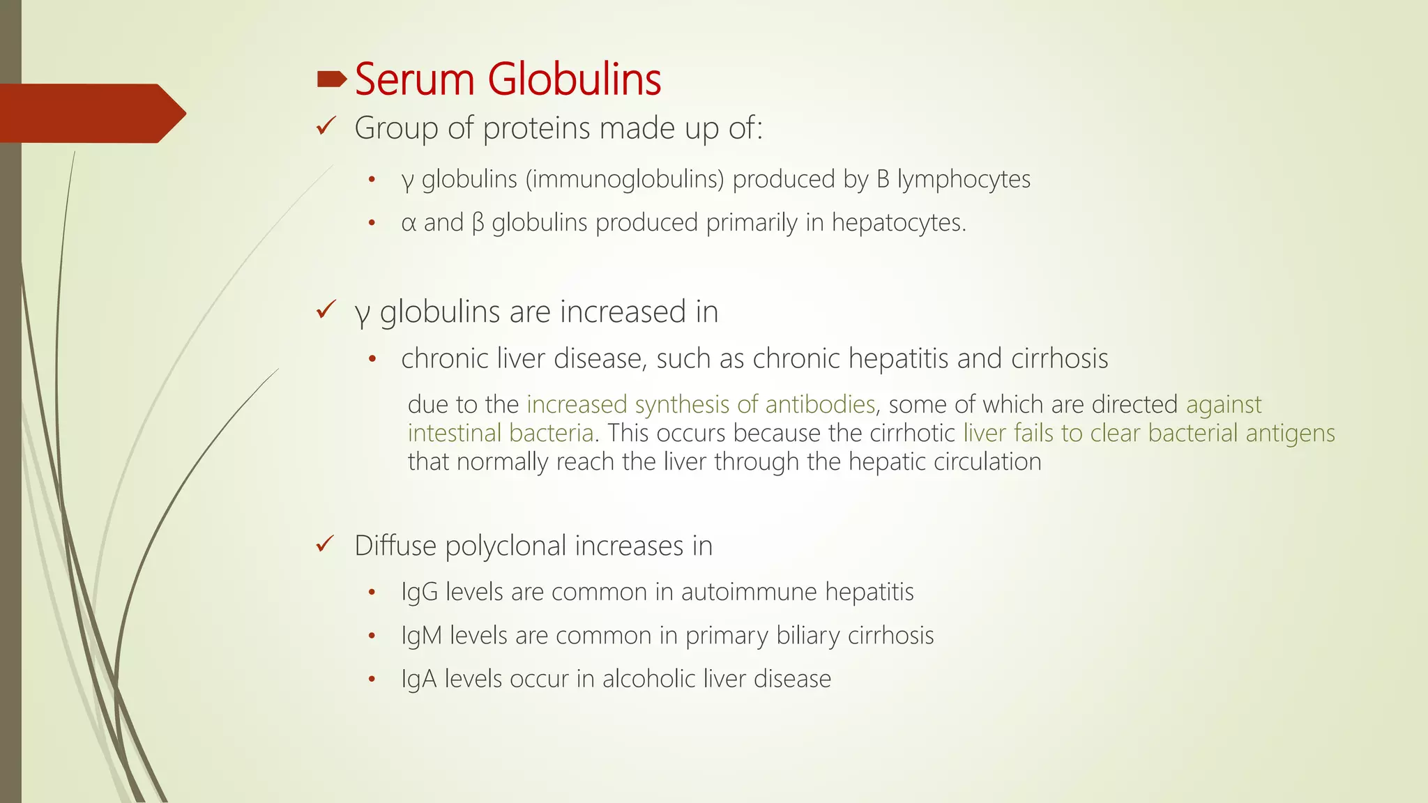 Serum Globulins
 Group of proteins made up of:
• γ globulins (immunoglobulins) produced by B lymphocytes
• α and β globulins produced primarily in hepatocytes.
 γ globulins are increased in
• chronic liver disease, such as chronic hepatitis and cirrhosis
due to the increased synthesis of antibodies, some of which are directed against
intestinal bacteria. This occurs because the cirrhotic liver fails to clear bacterial antigens
that normally reach the liver through the hepatic circulation
 Diffuse polyclonal increases in
• IgG levels are common in autoimmune hepatitis
• IgM levels are common in primary biliary cirrhosis
• IgA levels occur in alcoholic liver disease
 