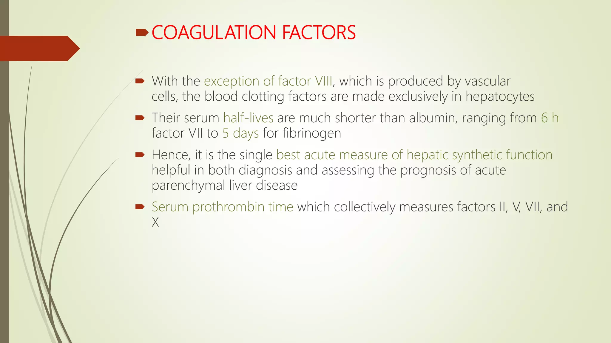 COAGULATION FACTORS
 With the exception of factor VIII, which is produced by vascular
cells, the blood clotting factors are made exclusively in hepatocytes
 Their serum half-lives are much shorter than albumin, ranging from 6 h
factor VII to 5 days for fibrinogen
 Hence, it is the single best acute measure of hepatic synthetic function
helpful in both diagnosis and assessing the prognosis of acute
parenchymal liver disease
 Serum prothrombin time which collectively measures factors II, V, VII, and
X
 