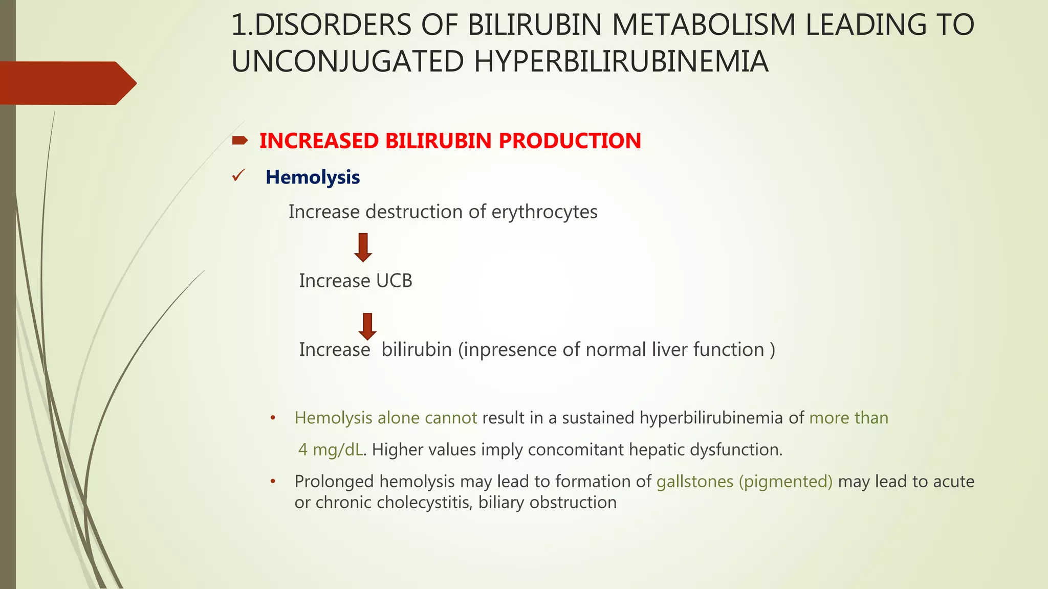 1.DISORDERS OF BILIRUBIN METABOLISM LEADING TO
UNCONJUGATED HYPERBILIRUBINEMIA
 INCREASED BILIRUBIN PRODUCTION
 Hemolysis
Increase destruction of erythrocytes
Increase UCB
Increase bilirubin (inpresence of normal liver function )
• Hemolysis alone cannot result in a sustained hyperbilirubinemia of more than
4 mg/dL. Higher values imply concomitant hepatic dysfunction.
• Prolonged hemolysis may lead to formation of gallstones (pigmented) may lead to acute
or chronic cholecystitis, biliary obstruction
 