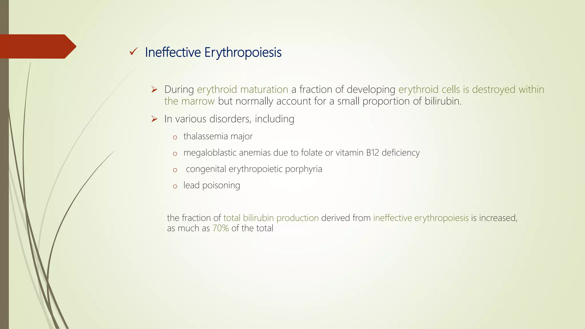  Ineffective Erythropoiesis
 During erythroid maturation a fraction of developing erythroid cells is destroyed within
the marrow but normally account for a small proportion of bilirubin.
 In various disorders, including
o thalassemia major
o megaloblastic anemias due to folate or vitamin B12 deficiency
o congenital erythropoietic porphyria
o lead poisoning
the fraction of total bilirubin production derived from ineffective erythropoiesis is increased,
as much as 70% of the total
 