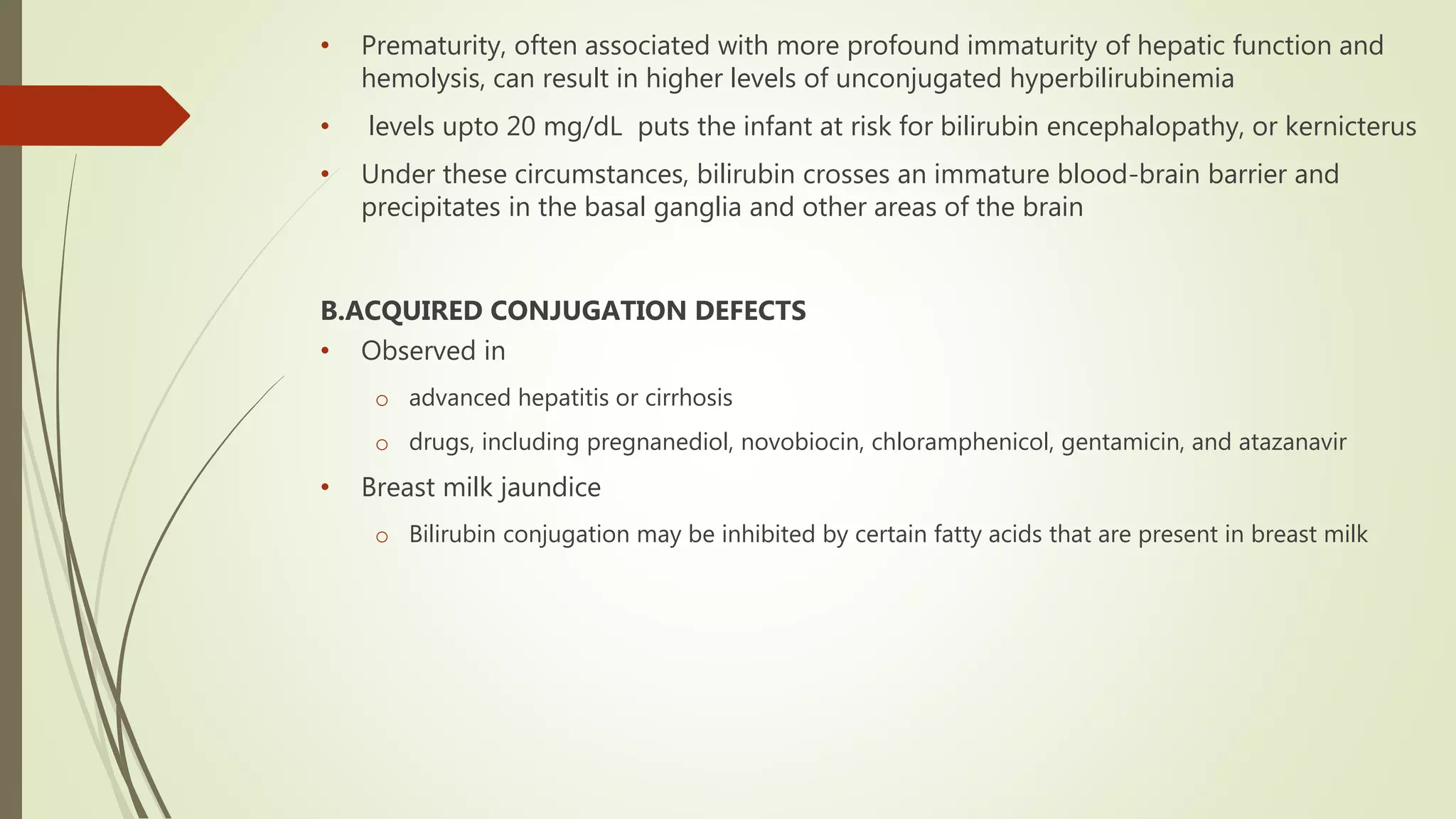 • Prematurity, often associated with more profound immaturity of hepatic function and
hemolysis, can result in higher levels of unconjugated hyperbilirubinemia
• levels upto 20 mg/dL puts the infant at risk for bilirubin encephalopathy, or kernicterus
• Under these circumstances, bilirubin crosses an immature blood-brain barrier and
precipitates in the basal ganglia and other areas of the brain
B.ACQUIRED CONJUGATION DEFECTS
• Observed in
o advanced hepatitis or cirrhosis
o drugs, including pregnanediol, novobiocin, chloramphenicol, gentamicin, and atazanavir
• Breast milk jaundice
o Bilirubin conjugation may be inhibited by certain fatty acids that are present in breast milk
 