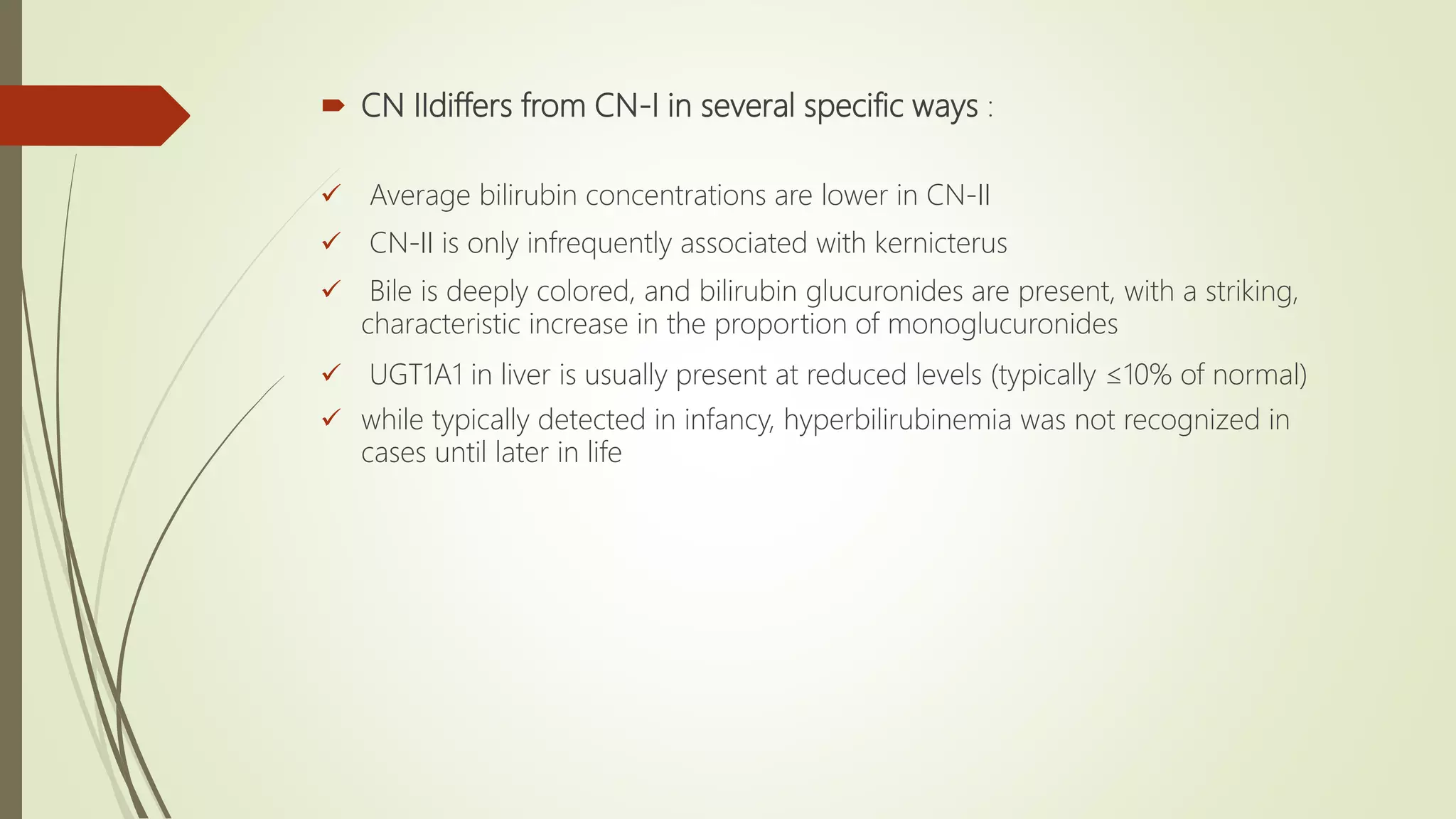  CN IIdiffers from CN-I in several specific ways :
 Average bilirubin concentrations are lower in CN-II
 CN-II is only infrequently associated with kernicterus
 Bile is deeply colored, and bilirubin glucuronides are present, with a striking,
characteristic increase in the proportion of monoglucuronides
 UGT1A1 in liver is usually present at reduced levels (typically ≤10% of normal)
 while typically detected in infancy, hyperbilirubinemia was not recognized in
cases until later in life
 