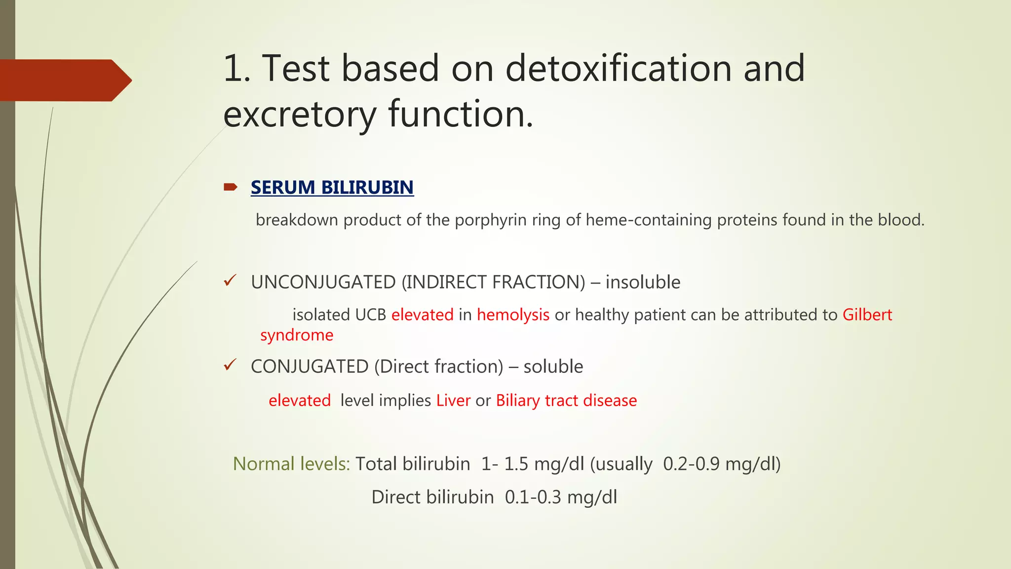 1. Test based on detoxification and
excretory function.
 SERUM BILIRUBIN
breakdown product of the porphyrin ring of heme-containing proteins found in the blood.
 UNCONJUGATED (INDIRECT FRACTION) – insoluble
isolated UCB elevated in hemolysis or healthy patient can be attributed to Gilbert
syndrome
 CONJUGATED (Direct fraction) – soluble
elevated level implies Liver or Biliary tract disease
Normal levels: Total bilirubin 1- 1.5 mg/dl (usually 0.2-0.9 mg/dl)
Direct bilirubin 0.1-0.3 mg/dl
 