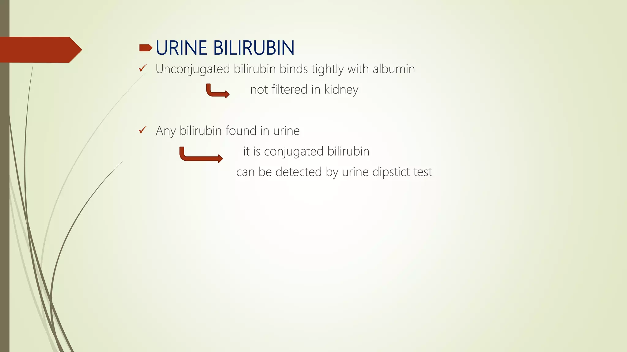 URINE BILIRUBIN
 Unconjugated bilirubin binds tightly with albumin
not filtered in kidney
 Any bilirubin found in urine
it is conjugated bilirubin
can be detected by urine dipstict test
 