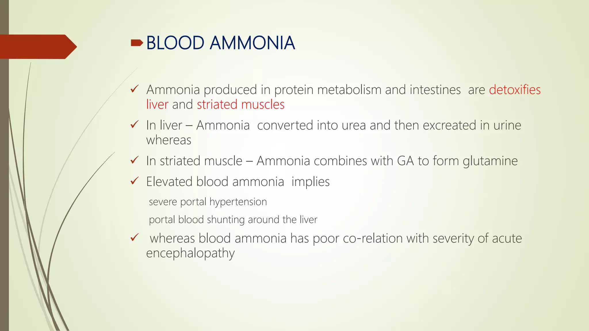 BLOOD AMMONIA
 Ammonia produced in protein metabolism and intestines are detoxifies
liver and striated muscles
 In liver – Ammonia converted into urea and then excreated in urine
whereas
 In striated muscle – Ammonia combines with GA to form glutamine
 Elevated blood ammonia implies
severe portal hypertension
portal blood shunting around the liver
 whereas blood ammonia has poor co-relation with severity of acute
encephalopathy
 