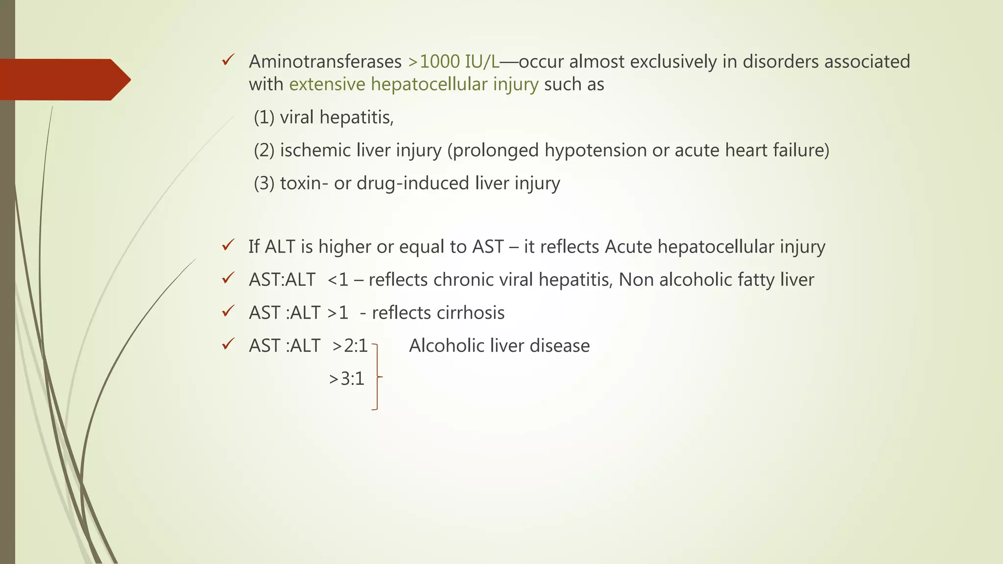  Aminotransferases >1000 IU/L—occur almost exclusively in disorders associated
with extensive hepatocellular injury such as
(1) viral hepatitis,
(2) ischemic liver injury (prolonged hypotension or acute heart failure)
(3) toxin- or drug-induced liver injury
 If ALT is higher or equal to AST – it reflects Acute hepatocellular injury
 AST:ALT <1 – reflects chronic viral hepatitis, Non alcoholic fatty liver
 AST :ALT >1 - reflects cirrhosis
 AST :ALT >2:1 Alcoholic liver disease
>3:1
 
