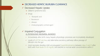 DECREASED HEPATIC BILIRUBIN CLEARANCE
 Decreased Hepatic Uptake
 Gilbert’s syndrome (GS)
 drugs
• flavaspidic acid
• Novobiocin
• rifampin
• cholecystographic contrast agent
 Impaired Conjugation
A. PHYSIOLOGIC NEONATAL JAUNDICE
• Immediately after birth many hepatic physiologic processes are incompletely developed
• Levels of UGT1A1 are low, and alternative excretory pathways allow passage of
bilirubin into the gut
• most neonates develop mild unconjugated hyperbilirubinemia between days 2 and 5 after
birth with Peak levels (5–10 mg/dL) and decline to normal adult concentrations within 2
 
