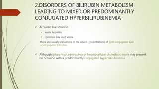 2.DISORDERS OF BILIRUBIN METABOLISM
LEADING TO MIXED OR PREDOMINANTLY
CONJUGATED HYPERBILIRUBINEMIA
 Acquired liver disease
• acute hepatitis
• common bile duct stone
there are usually elevations in the serum concentrations of both conjugated and
unconjugated bilirubin.
 Although biliary tract obstruction or hepatocellular cholestatic injury may present
on occasion with a predominantly conjugated hyperbilirubinemia
 