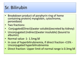 Sr. Bilirubin
• Breakdown product of porphyrin ring of heme
containing protein( myoglobin, cytochrome,
peroxidase)
• Two fractions:
• Conjugated(Direct)(water soluble)(excreted by kidney)
• Unconjugated (indirect)(water insoluble) (bound to
albumin)
• Normal value- 1- 1.5mg/dl
• In case of hyperbilirubinemia, if direct fraction <15% -
Unconjugated hyperbilirubinemia
• Direct fraction- Upper limit of normal range is 0.3mg/dl
 