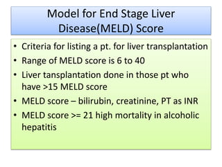 Model for End Stage Liver
Disease(MELD) Score
• Criteria for listing a pt. for liver transplantation
• Range of MELD score is 6 to 40
• Liver tansplantation done in those pt who
have >15 MELD score
• MELD score – bilirubin, creatinine, PT as INR
• MELD score >= 21 high mortality in alcoholic
hepatitis
 