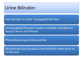 Urine Bilirubin:
Any bilirubin in urine- Conjugated bilirubin
Unconjugated fraction is water insoluble and albumin
bound, hence not filtered
Phenothiazine give false positive
Recovering from jaundice urine bilirubin clears prior to
Sr bilirubin
 