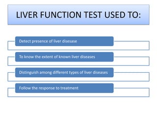 LIVER FUNCTION TEST USED TO:
Detect presence of liver disesase
To know the extent of known liver diseases
Distinguish among different types of liver diseases
Follow the response to treatment
 