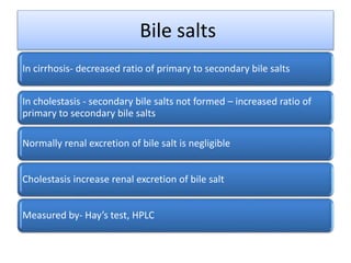 Bile salts
In cirrhosis- decreased ratio of primary to secondary bile salts
In cholestasis - secondary bile salts not formed – increased ratio of
primary to secondary bile salts
Normally renal excretion of bile salt is negligible
Cholestasis increase renal excretion of bile salt
Measured by- Hay’s test, HPLC
 