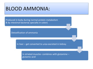BLOOD AMMONIA:
Produced in body during normal protein metabolism
& by intestinal bacteria( specially in colon)
Detoxification of ammonia
In liver – get converted to urea-excreted in kidney
In striated muscles- combines with glutamine –
glutamic acid
 