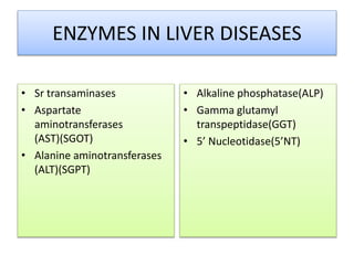 ENZYMES IN LIVER DISEASES
• Sr transaminases
• Aspartate
aminotransferases
(AST)(SGOT)
• Alanine aminotransferases
(ALT)(SGPT)
• Alkaline phosphatase(ALP)
• Gamma glutamyl
transpeptidase(GGT)
• 5’ Nucleotidase(5’NT)
 
