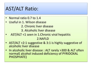 AST/ALT Ratio:
• Normal ratio 0.7 to 1.4
• Useful in 1. Wilson disease
2. Chronic liver disease
3. Alcoholic liver disease
• AST/ALT <1 seen in 1.Chronic viral hepatitis
2.NAFLD
• AST/ALT >2:1 suggestive & 3:1 is highly suggestive of
alcoholic liver disease
• In alcoholic liver disease : ALT rarely >300 & ALT often
normal( alcohol induced deficiency of PYRIDOXAL
PHOSPHATE)
 