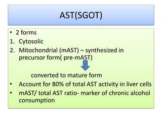 AST(SGOT)
• 2 forms
1. Cytosolic
2. Mitochondrial (mAST) – synthesized in
precursor form( pre-mAST)
converted to mature form
• Account for 80% of total AST activity in liver cells
• mAST/ total AST ratio- marker of chronic alcohol
consumption
 