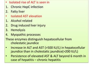 • Isolated rise of ALT is seen in
1. Chronic HepC infection
2. Fatty liver
• Isolated AST elevation
1. Alcohol related
2. Drug induced liver injury
3. Hemolysis
4. Myopathic processes
These enzymes distinguish hepatocellular from
cholestatic jaundice
• Increase in ALT and AST (>500 IU/L) in hepatocellular
jaundice than in cholestatic jaundice(>200 IU/L)
• Persistence of elevated AST & ALT beyond 6 month in
case of hepatitis – chronic hepatitis
 