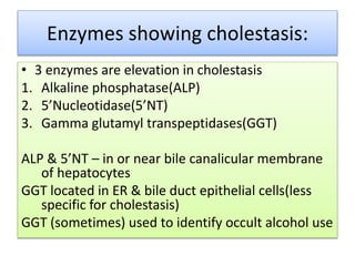 Enzymes showing cholestasis:
• 3 enzymes are elevation in cholestasis
1. Alkaline phosphatase(ALP)
2. 5’Nucleotidase(5’NT)
3. Gamma glutamyl transpeptidases(GGT)
ALP & 5’NT – in or near bile canalicular membrane
of hepatocytes
GGT located in ER & bile duct epithelial cells(less
specific for cholestasis)
GGT (sometimes) used to identify occult alcohol use
 