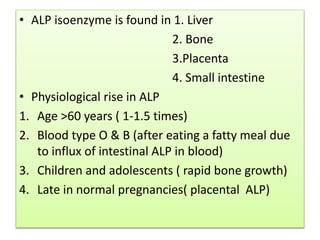 • ALP isoenzyme is found in 1. Liver
2. Bone
3.Placenta
4. Small intestine
• Physiological rise in ALP
1. Age >60 years ( 1-1.5 times)
2. Blood type O & B (after eating a fatty meal due
to influx of intestinal ALP in blood)
3. Children and adolescents ( rapid bone growth)
4. Late in normal pregnancies( placental ALP)
 