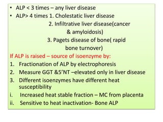 • ALP < 3 times – any liver disease
• ALP> 4 times 1. Cholestatic liver disease
2. Infiltrative liver disease(cancer
& amyloidosis)
3. Pagets disease of bone( rapid
bone turnover)
If ALP is raised – source of isoenzyme by:
1. Fractionation of ALP by electrophoresis
2. Measure GGT &5’NT –elevated only in liver disease
3. Different isoenzymes have different heat
susceptibility
i. Increased heat stable fraction – MC from placenta
ii. Sensitive to heat inactivation- Bone ALP
 