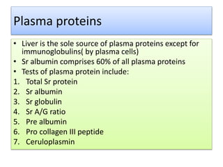 Plasma proteins
• Liver is the sole source of plasma proteins except for
immunoglobulins( by plasma cells)
• Sr albumin comprises 60% of all plasma proteins
• Tests of plasma protein include:
1. Total Sr protein
2. Sr albumin
3. Sr globulin
4. Sr A/G ratio
5. Pre albumin
6. Pro collagen III peptide
7. Ceruloplasmin
 