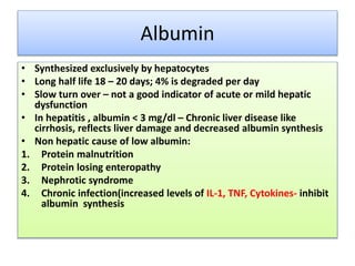 Albumin
• Synthesized exclusively by hepatocytes
• Long half life 18 – 20 days; 4% is degraded per day
• Slow turn over – not a good indicator of acute or mild hepatic
dysfunction
• In hepatitis , albumin < 3 mg/dl – Chronic liver disease like
cirrhosis, reflects liver damage and decreased albumin synthesis
• Non hepatic cause of low albumin:
1. Protein malnutrition
2. Protein losing enteropathy
3. Nephrotic syndrome
4. Chronic infection(increased levels of IL-1, TNF, Cytokines- inhibit
albumin synthesis
 
