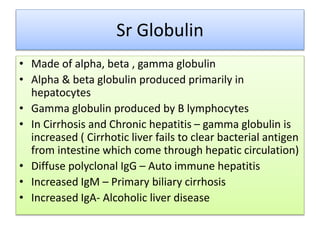 Sr Globulin
• Made of alpha, beta , gamma globulin
• Alpha & beta globulin produced primarily in
hepatocytes
• Gamma globulin produced by B lymphocytes
• In Cirrhosis and Chronic hepatitis – gamma globulin is
increased ( Cirrhotic liver fails to clear bacterial antigen
from intestine which come through hepatic circulation)
• Diffuse polyclonal IgG – Auto immune hepatitis
• Increased IgM – Primary biliary cirrhosis
• Increased IgA- Alcoholic liver disease
 