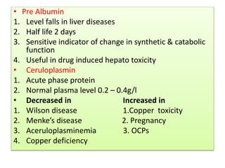 • Pre Albumin
1. Level falls in liver diseases
2. Half life 2 days
3. Sensitive indicator of change in synthetic & catabolic
function
4. Useful in drug induced hepato toxicity
• Ceruloplasmin
1. Acute phase protein
2. Normal plasma level 0.2 – 0.4g/l
• Decreased in Increased in
1. Wilson disease 1.Copper toxicity
2. Menke’s disease 2. Pregnancy
3. Aceruloplasminemia 3. OCPs
4. Copper deficiency
 