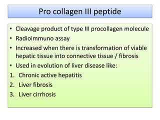 Pro collagen III peptide
• Cleavage product of type III procollagen molecule
• Radioimmuno assay
• Increased when there is transformation of viable
hepatic tissue into connective tissue / fibrosis
• Used in evolution of liver disease like:
1. Chronic active hepatitis
2. Liver fibrosis
3. Liver cirrhosis
 